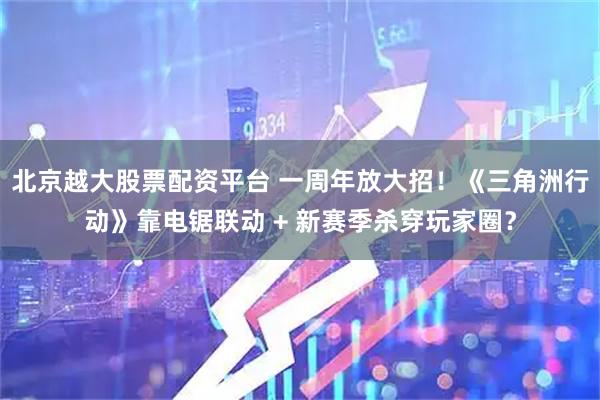 北京越大股票配资平台 一周年放大招！《三角洲行动》靠电锯联动 + 新赛季杀穿玩家圈？