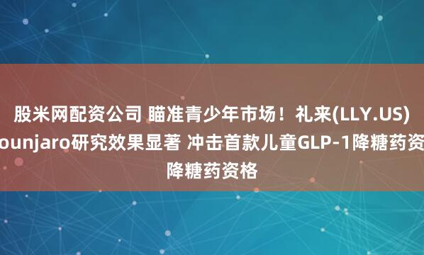 股米网配资公司 瞄准青少年市场！礼来(LLY.US)Mounjaro研究效果显著 冲击首款儿童GLP-1降糖药资格
