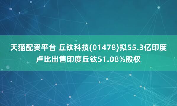 天猫配资平台 丘钛科技(01478)拟55.3亿印度卢比出售印度丘钛51.08%股权