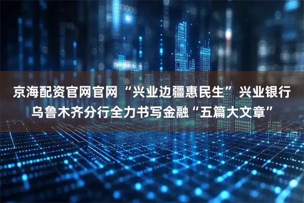 京海配资官网官网 “兴业边疆惠民生” 兴业银行乌鲁木齐分行全力书写金融“五篇大文章”