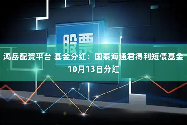 鸿岳配资平台 基金分红：国泰海通君得利短债基金10月13日分红