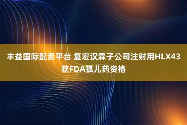丰益国际配资平台 复宏汉霖子公司注射用HLX43获FDA孤儿药资格
