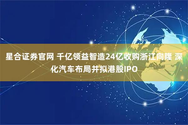 星合证券官网 千亿领益智造24亿收购浙江向隆 深化汽车布局并拟港股IPO