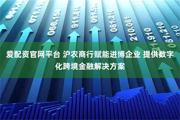 爱配资官网平台 沪农商行赋能进博企业 提供数字化跨境金融解决方案