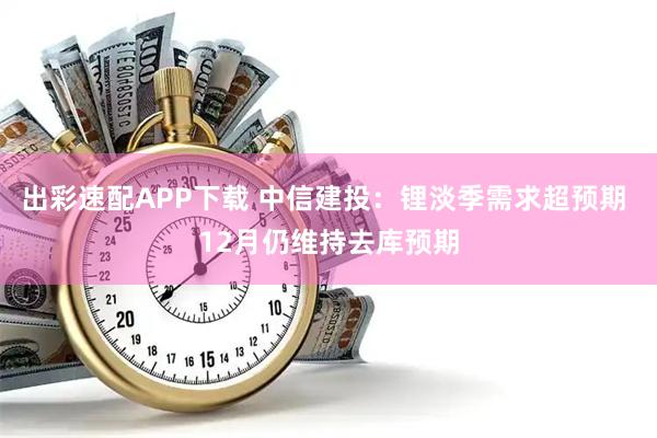 出彩速配APP下载 中信建投：锂淡季需求超预期 12月仍维持去库预期