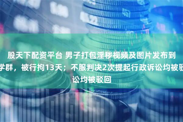 股天下配资平台 男子打包淫秽视频及图片发布到同学群，被行拘13天；不服判决2次提起行政诉讼均被驳回