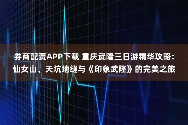 券商配资APP下载 重庆武隆三日游精华攻略：仙女山、天坑地缝与《印象武隆》的完美之旅