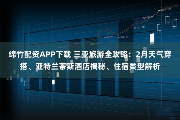绵竹配资APP下载 三亚旅游全攻略：2月天气穿搭、亚特兰蒂斯酒店揭秘、住宿类型解析