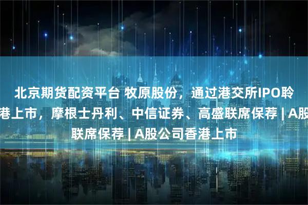 北京期货配资平台 牧原股份，通过港交所IPO聆讯，或很快香港上市，摩根士丹利、中信证券、高盛联席保荐 | A股公司香港上市
