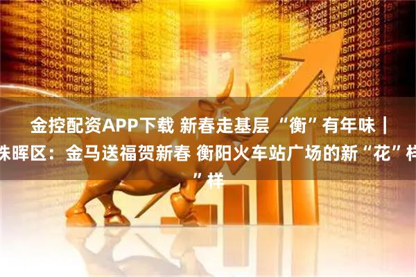 金控配资APP下载 新春走基层 “衡”有年味｜珠晖区：金马送福贺新春 衡阳火车站广场的新“花”样
